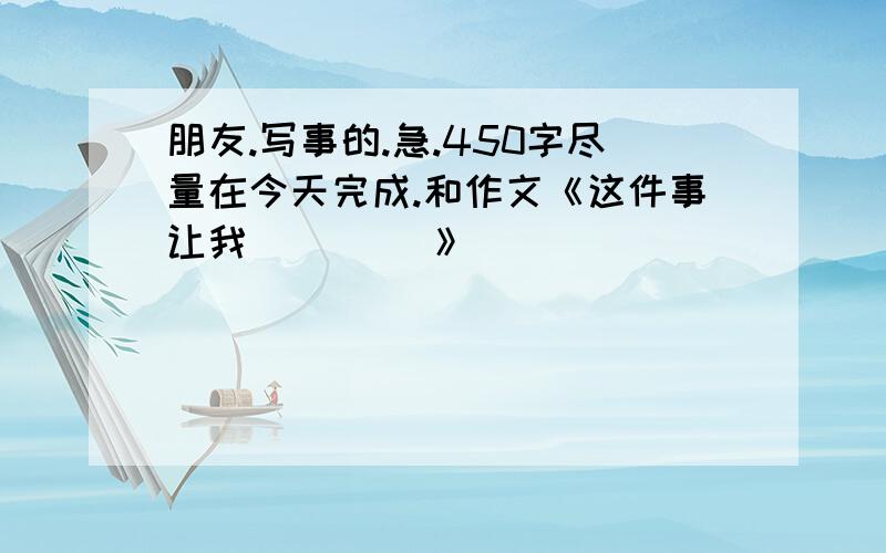 朋友.写事的.急.450字尽量在今天完成.和作文《这件事让我____ 》