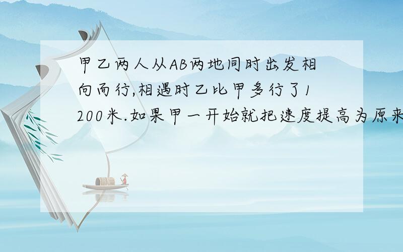 甲乙两人从AB两地同时出发相向而行,相遇时乙比甲多行了1200米.如果甲一开始就把速度提高为原来的2倍,那么两人将在AB两地的中点相遇,问AB两地的距离是多少