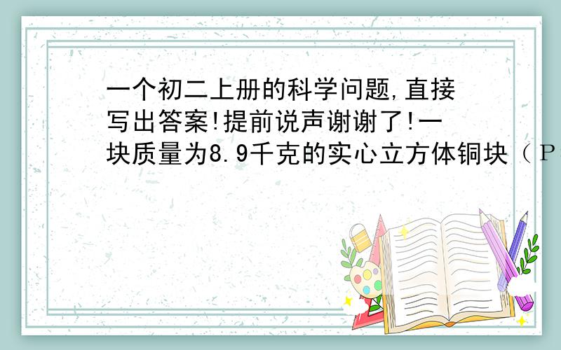 一个初二上册的科学问题,直接写出答案!提前说声谢谢了!一块质量为8.9千克的实心立方体铜块（Ρ=8900千克/立方米）,放在面积为1立方米的水平桌面上,则铜块对桌面的压强是--------帕（g=10牛/