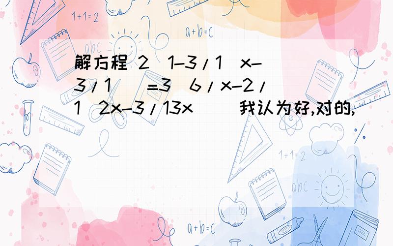 解方程 2[1-3/1(x-3/1)]=3[6/x-2/1(2x-3/13x)] 我认为好,对的,