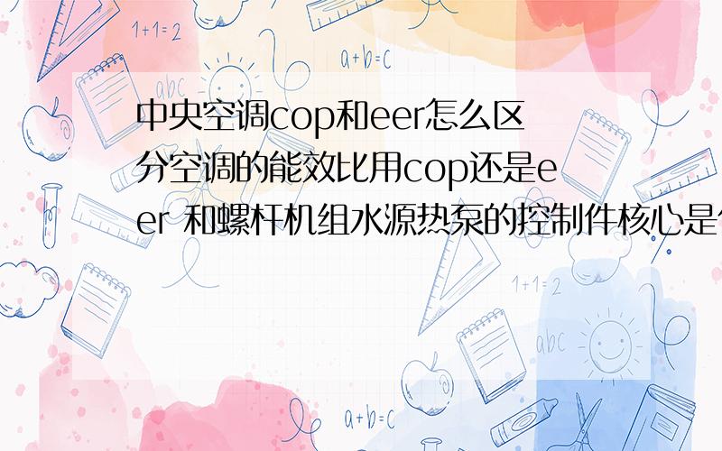 中央空调cop和eer怎么区分空调的能效比用cop还是eer 和螺杆机组水源热泵的控制件核心是什么?还有螺杆水源热泵机组主要由什么组成?和普通中央空调有什么本质区别?和普通中央空调的主要组