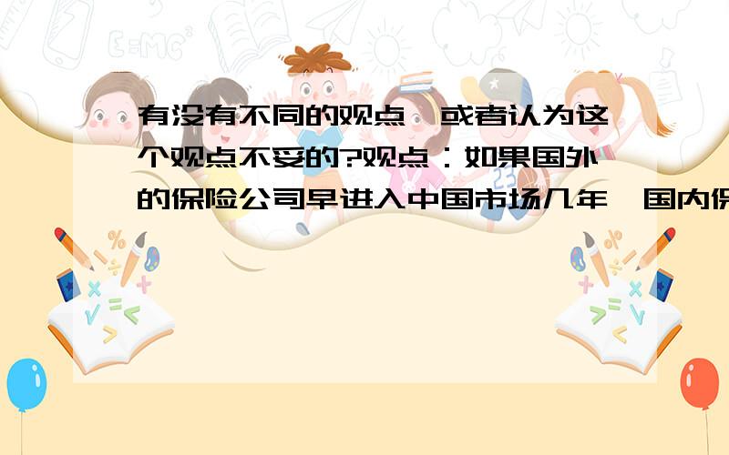 有没有不同的观点,或者认为这个观点不妥的?观点：如果国外的保险公司早进入中国市场几年,国内保险公司很难做到几天这么大.有没有觉得这个观点不妥的,我觉得这个观点不太对,因为我觉