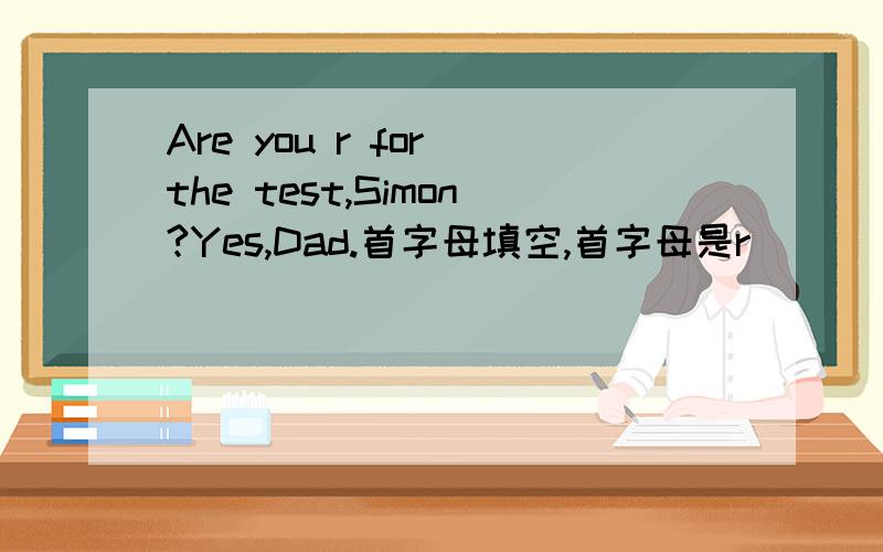 Are you r for the test,Simon?Yes,Dad.首字母填空,首字母是r