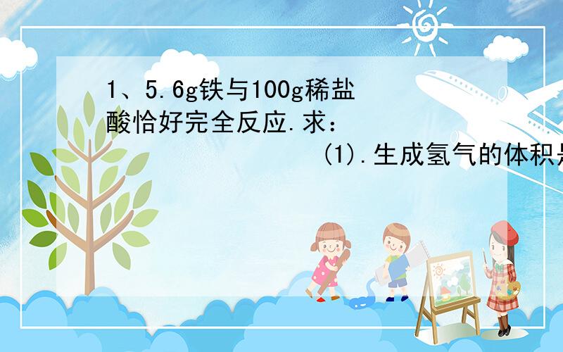 1、5.6g铁与100g稀盐酸恰好完全反应.求：                    (1).生成氢气的体积是多少升?（氢气的密度为0.09g/L）                      (2).原稀盐酸溶液中溶质的质量分数.                      (3).反应后溶