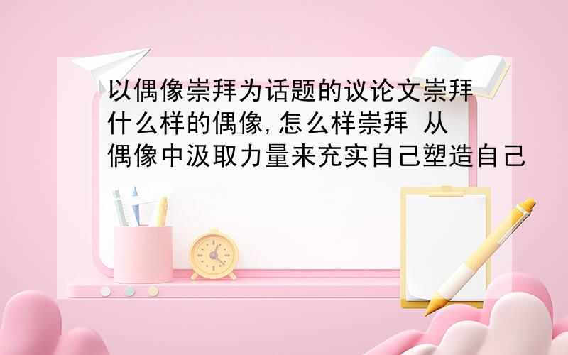 以偶像崇拜为话题的议论文崇拜什么样的偶像,怎么样崇拜 从偶像中汲取力量来充实自己塑造自己