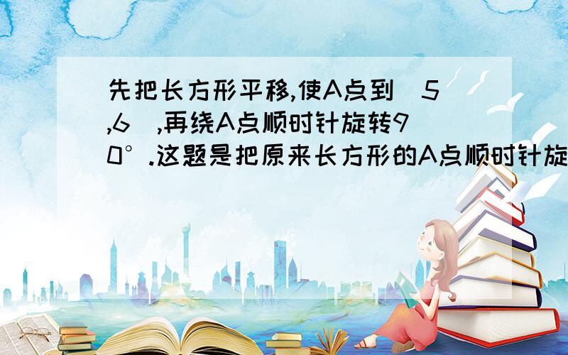 先把长方形平移,使A点到(5,6),再绕A点顺时针旋转90°.这题是把原来长方形的A点顺时针旋转90°,还是把平移后的长方形顺时针旋转90°?