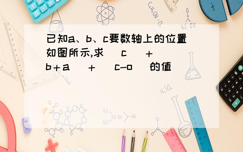 已知a、b、c要数轴上的位置如图所示,求| c |＋| b＋a |＋| c-o |的值