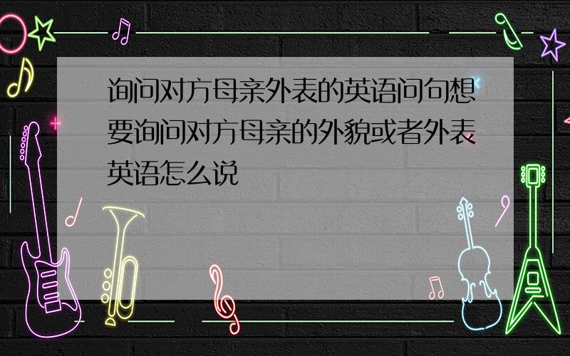 询问对方母亲外表的英语问句想要询问对方母亲的外貌或者外表英语怎么说