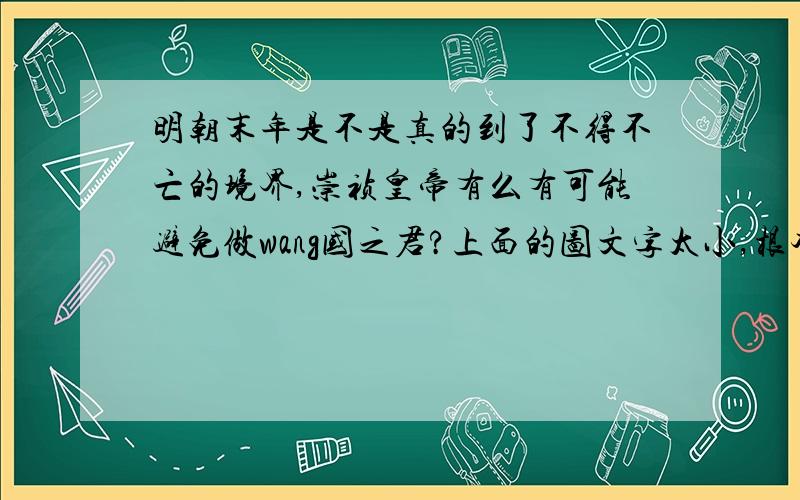 明朝末年是不是真的到了不得不亡的境界,崇祯皇帝有么有可能避免做wang国之君?上面的图文字太小,根本看不清.我重发一下.是24号字,点击打开图片,然后所方程100%,就会很清晰了