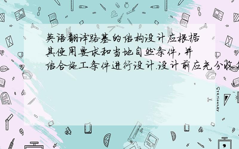 英语翻译路基的结构设计应根据其使用要求和当地自然条件,并结合施工条件进行设计.设计前应充分收集沿线地质、水文、地形、气象等资料.要特别注意地形和地质条件的影响,选择适当的路