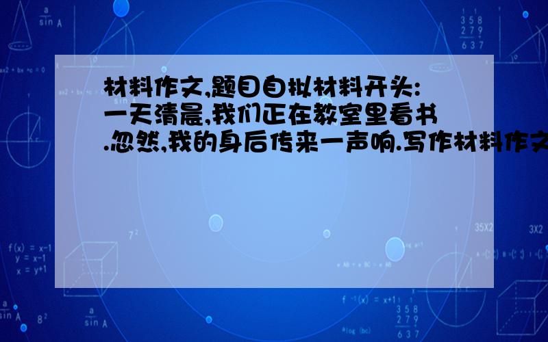 材料作文,题目自拟材料开头:一天清晨,我们正在教室里看书.忽然,我的身后传来一声响.写作材料作文,材料开头：一天清晨,我们正在教室里看书.忽然,我的身后传来一声响.写作要求1.教室里发