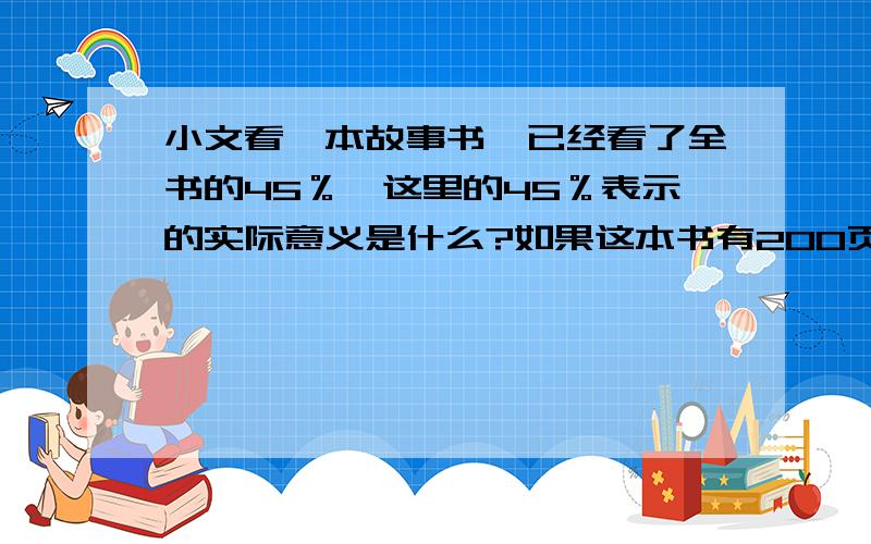 小文看一本故事书,已经看了全书的45％,这里的45％表示的实际意义是什么?如果这本书有200页,小文已经看了多少页?急.