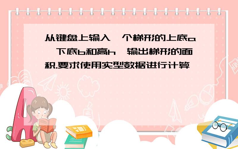 从键盘上输入一个梯形的上底a,下底b和高h,输出梯形的面积.要求使用实型数据进行计算