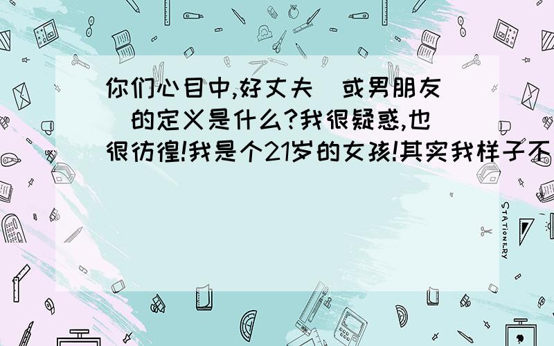 你们心目中,好丈夫(或男朋友)的定义是什么?我很疑惑,也很彷徨!我是个21岁的女孩!其实我样子不算太差!从高中开始就有不少男生追求我,我也尝试过几次的恋爱!但还是分手告终!05年我和一个