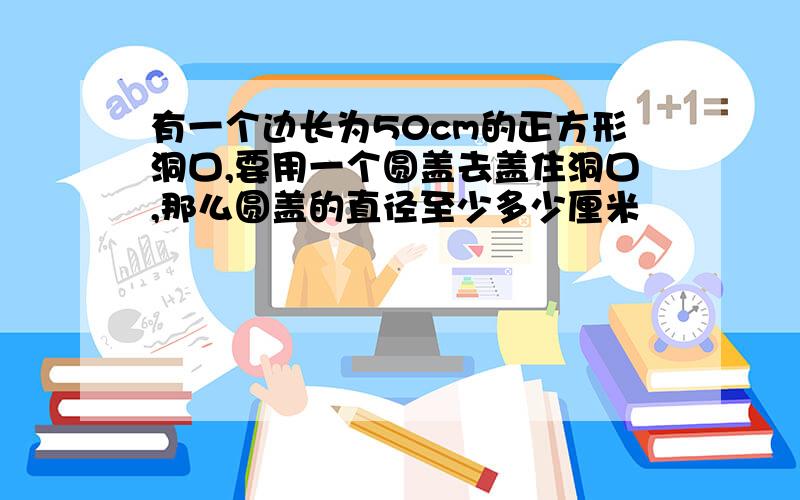 有一个边长为50cm的正方形洞口,要用一个圆盖去盖住洞口,那么圆盖的直径至少多少厘米