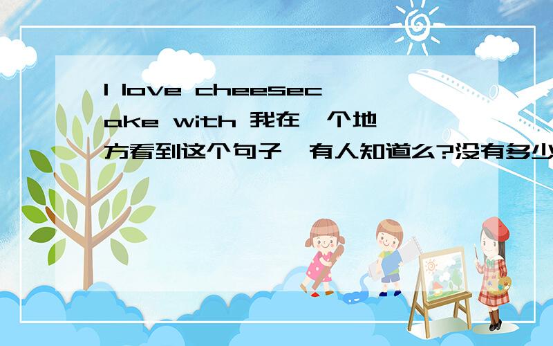 I love cheesecake with 我在一个地方看到这个句子,有人知道么?没有多少分,我只知道cheesecake还有一种“言外之义”：半裸或露出曲线美的女人美女照片,问题在于后面有with you是有“和你一起”的