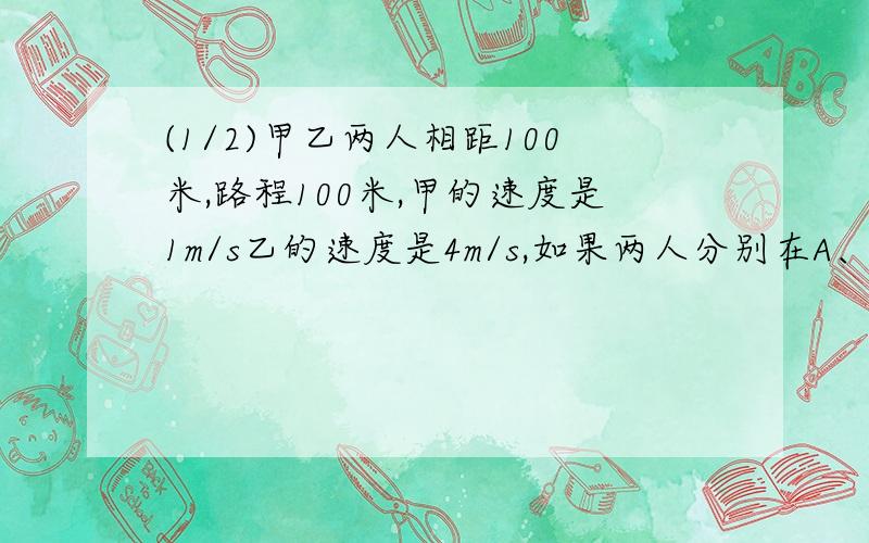 (1/2)甲乙两人相距100米,路程100米,甲的速度是1m/s乙的速度是4m/s,如果两人分别在A、B点（相对）同时...(1/2)甲乙两人相距100米,路程100米,甲的速度是1m/s乙的速度是4m/s,如果两人分别在A、B点（相