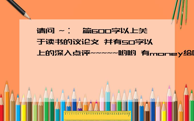 请问 ~：一篇600字以上关于读书的议论文 并有50字以上的深入点评~~~~~哟哟 有money给哦~~~~~~