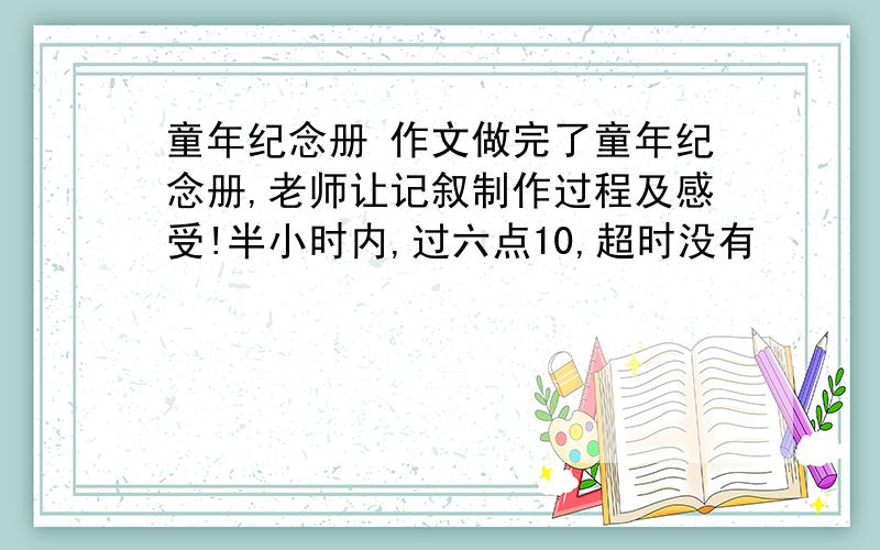 童年纪念册 作文做完了童年纪念册,老师让记叙制作过程及感受!半小时内,过六点10,超时没有