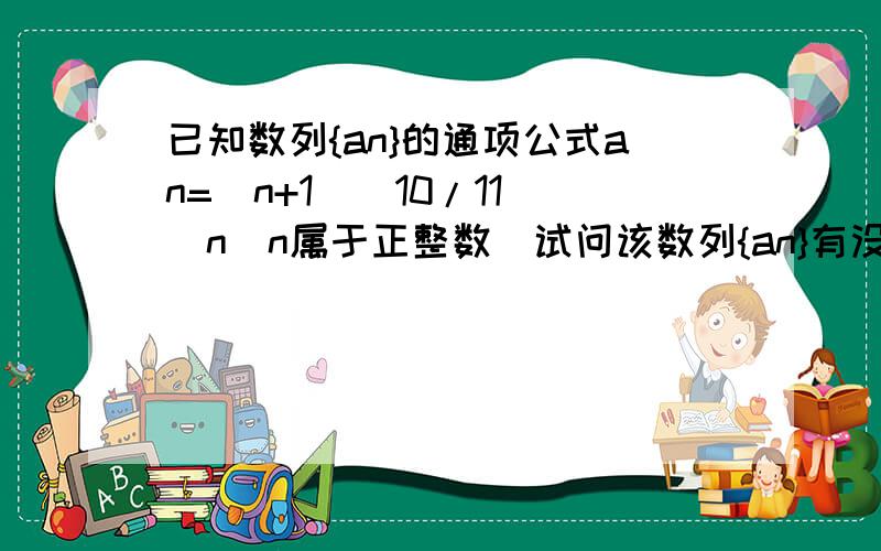 已知数列{an}的通项公式an=（n+1）（10/11）^n（n属于正整数）试问该数列{an}有没有最大若有,求最大项的项数；若没有,说明理由