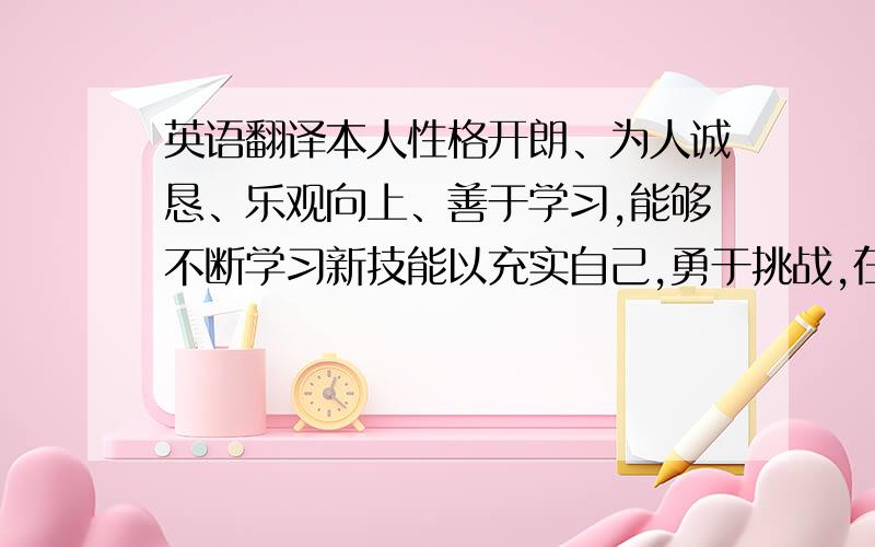 英语翻译本人性格开朗、为人诚恳、乐观向上、善于学习,能够不断学习新技能以充实自己,勇于挑战,在工作岗位上能够吃苦耐劳,忠诚稳重坚守诚信,敢于承担责任,拥有较强的组织能力和适应