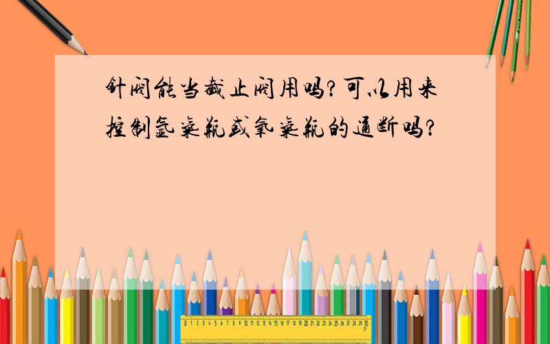 针阀能当截止阀用吗?可以用来控制氩气瓶或氧气瓶的通断吗?