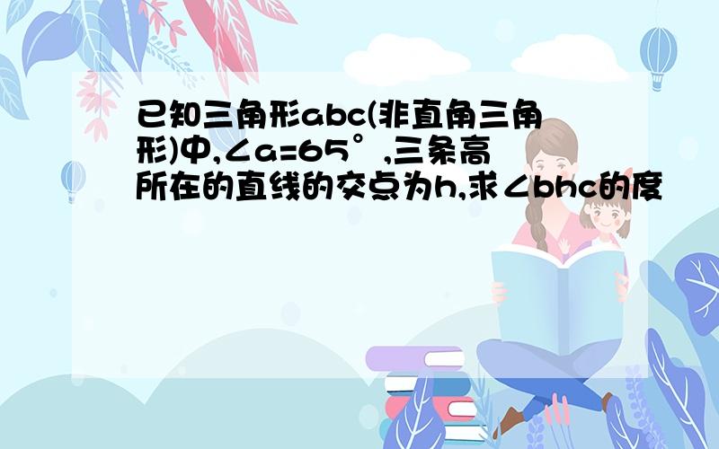 已知三角形abc(非直角三角形)中,∠a=65°,三条高所在的直线的交点为h,求∠bhc的度