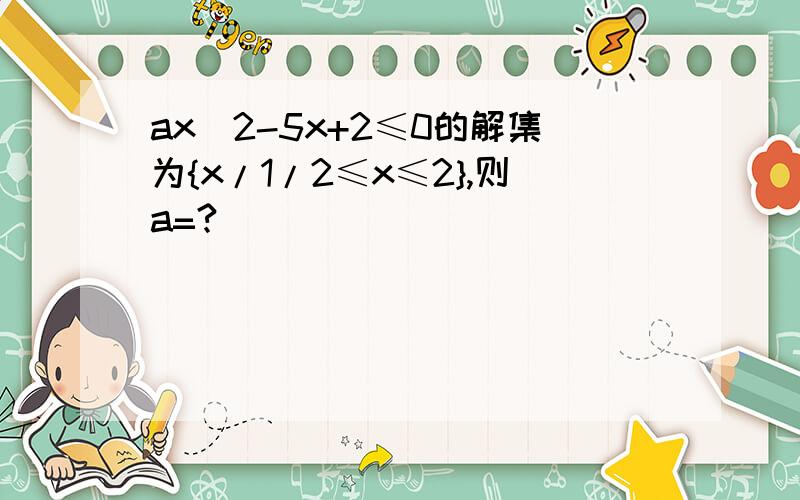 ax^2-5x+2≤0的解集为{x/1/2≤x≤2},则a=?