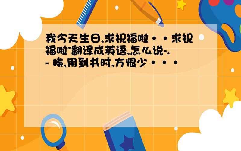 我今天生日,求祝福啦··求祝福啦~翻译成英语,怎么说-.- 唉,用到书时,方恨少···