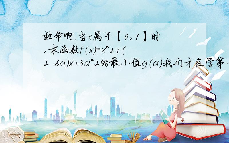 救命啊.当x属于【0,1】时,求函数f（x）=x^2+（2-6a）x+3a^2的最小值g（a）我们才在学第一章啊，请别用高深的知识解答。