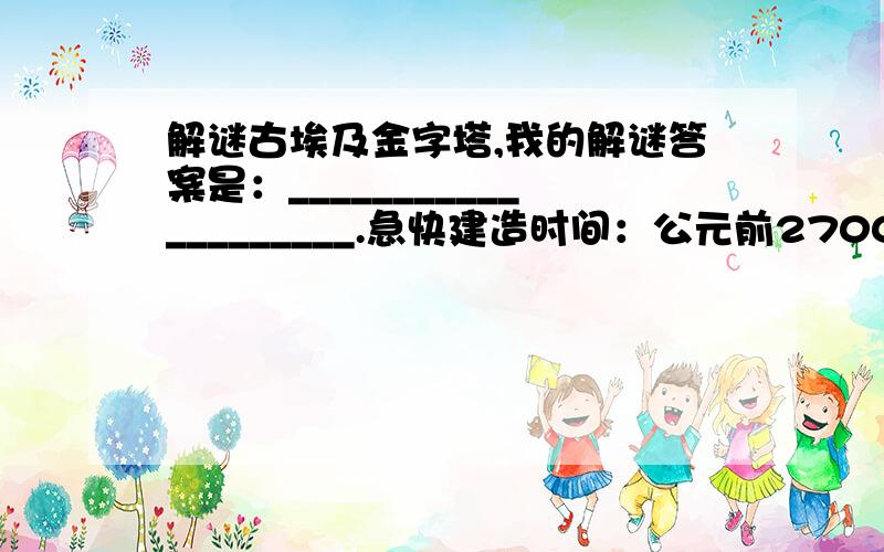 解谜古埃及金字塔,我的解谜答案是：____________________.急快建造时间：公元前2700~前2500年（这是一种公认的说法）.建造地点：埃及开罗附近的吉萨高原.建造之谜：法老是古埃及的国王,金字塔