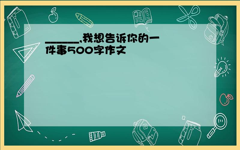 ______,我想告诉你的一件事500字作文