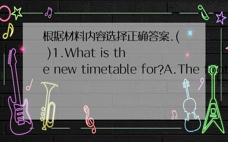 根据材料内容选择正确答案.( )1.What is the new timetable for?A.The football team.B.The classes.C.The school bus.( )2.Students can know more about the new timetable at ________.A.1:00 pm B.2:00 pm C.2:30 pm