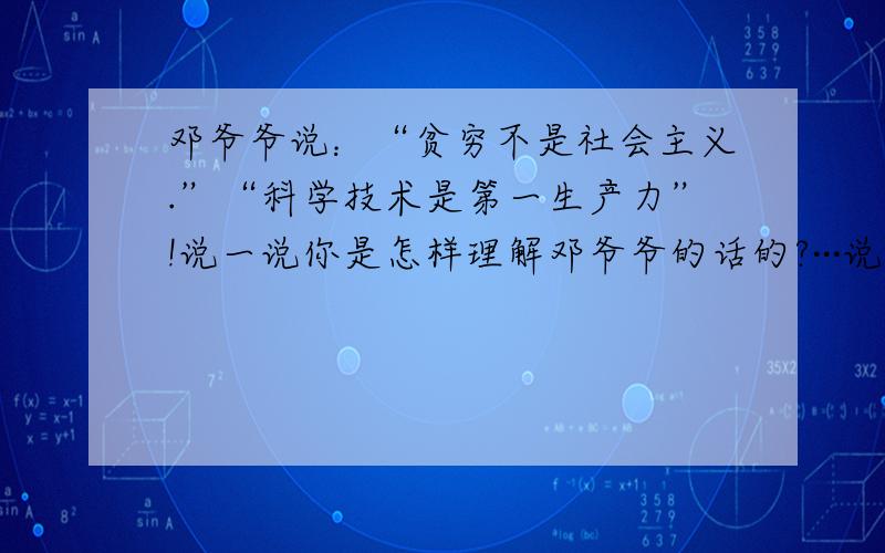 邓爷爷说：“贫穷不是社会主义.”“科学技术是第一生产力”!说一说你是怎样理解邓爷爷的话的?···说明白一点