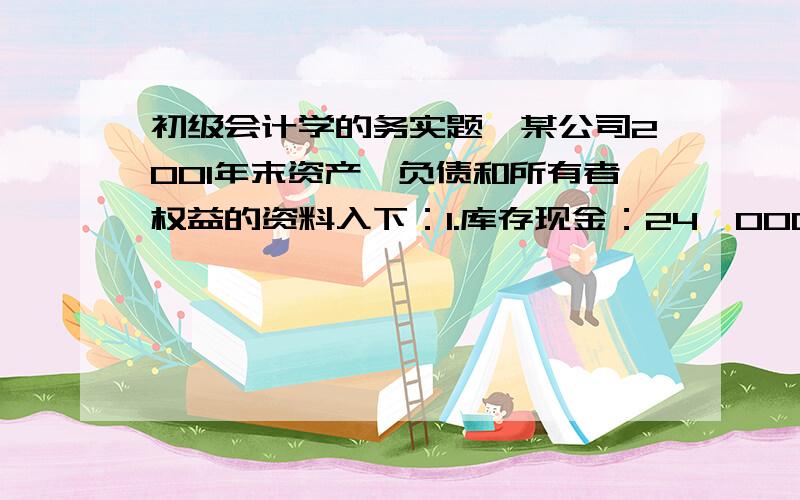 初级会计学的务实题,某公司2001年末资产、负债和所有者权益的资料入下：1.库存现金：24,000元.2.运输汽车两辆的原始价值：800,000元.3.应收客户货款：12,000元.4.应交未交上月税金：40,000元.5.