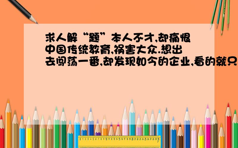 求人解“题”本人不才,却痛恨中国传统教育,祸害大众.想出去闯荡一番,却发现如今的企业,看的就只有学历与经验,不觉得茫然（学历较低或经验较少的人都是废物吗!）.本人思想较为“开放