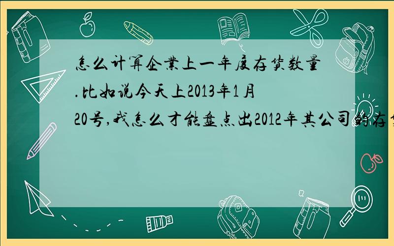 怎么计算企业上一年度存货数量.比如说今天上2013年1月20号,我怎么才能盘点出2012年其公司的存货?