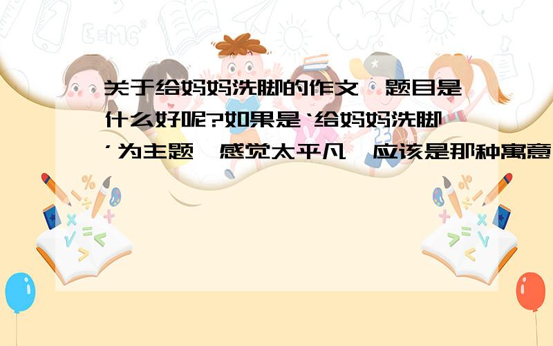 关于给妈妈洗脚的作文,题目是什么好呢?如果是‘给妈妈洗脚’为主题,感觉太平凡,应该是那种寓意比较深的