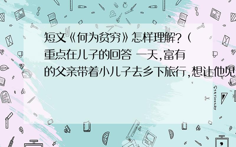 短文《何为贫穷》怎样理解?（重点在儿子的回答 一天,富有的父亲带着小儿子去乡下旅行,想让他见识一下穷人是怎么生活的.在农场最穷的人家里他们度过了一天一夜.旅行结束后,父亲问儿子