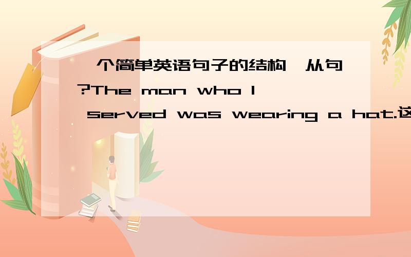 一个简单英语句子的结构,从句?The man who I served was wearing a hat.这句是什么结构啊,并介绍一下这种结构的用法