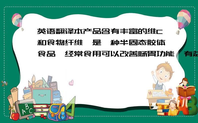 英语翻译本产品含有丰富的维C和食物纤维,是一种半固态胶体食品,经常食用可以改善肠胃功能,有益健康.口味甜美,是使用方便的新型式流行果冻.休闲、共聚天伦时一起分享的最佳高品质的健