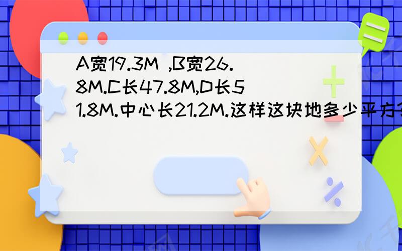 A宽19.3M ,B宽26.8M.C长47.8M,D长51.8M.中心长21.2M.这样这块地多少平方?算法公式呢?四边形ABCD,AB长26.8M，BC长51.8M，CD长19.3M，AD长47.8M,E、F分别为AD,BC中点，EF长21.2m这样能否知道他的面积为多少平方米