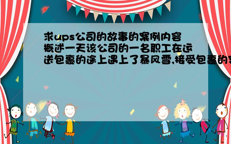 求ups公司的故事的案例内容概述一天该公司的一名职工在运送包裹的途上遇上了暴风雪,接受包裹的客户住在一座山上,这名职员以最大的努力驾车至山下,但他无法向山上面前进了,大学封住了