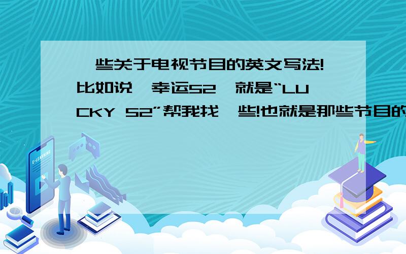 一些关于电视节目的英文写法!比如说《幸运52》就是“LUCKY 52”帮我找一些!也就是那些节目的英语名称