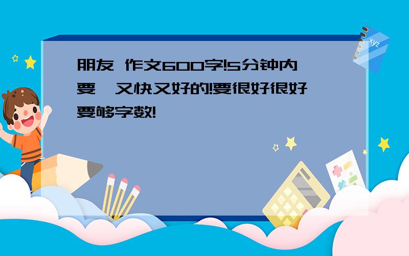 朋友 作文600字!5分钟内要,又快又好的!要很好很好,要够字数!