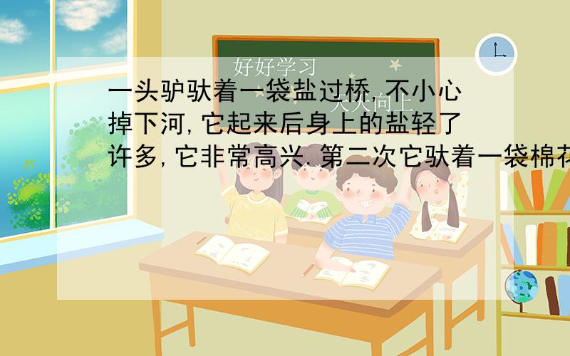 一头驴驮着一袋盐过桥,不小心掉下河,它起来后身上的盐轻了许多,它非常高兴.第二次它驮着一袋棉花,过桥时,它故意掉下河去,这一次,身上的棉花直越来越重,它终于没有能站起来.提炼三个观