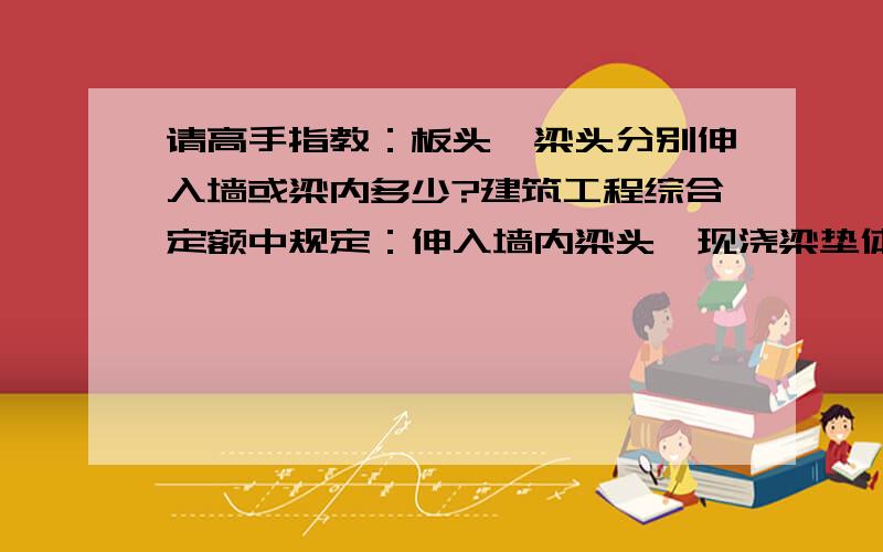 请高手指教：板头、梁头分别伸入墙或梁内多少?建筑工程综合定额中规定：伸入墙内梁头、现浇梁垫体积并入梁体积内计算；各类板伸入墙体内的板头并入板体积计算.但伸入多少定额中却