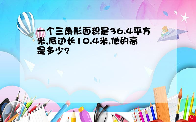 一个三角形面积是36.4平方米,底边长10.4米,他的高是多少?