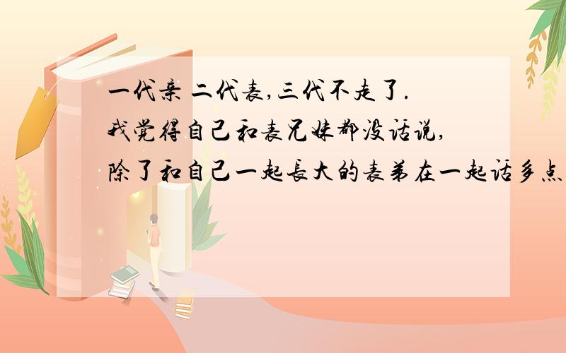 一代亲 二代表,三代不走了.我觉得自己和表兄妹都没话说,除了和自己一起长大的表弟在一起话多点以外.和其他的基本话很少.也根本没什么联系.就是过年走亲戚时见见面是因为我性格内向的