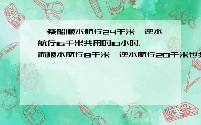 一条船顺水航行24千米,逆水航行16千米共用时10小时.而顺水航行8千米,逆水航行20千米也共用10小时,则船则船的静水速度为多少千米/小时,水速为多少千米/小时?